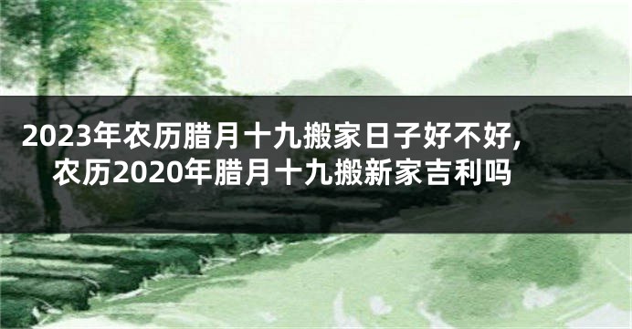 2023年农历腊月十九搬家日子好不好,农历2020年腊月十九搬新家吉利吗
