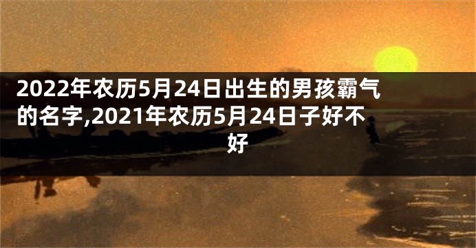 2022年农历5月24日出生的男孩霸气的名字,2021年农历5月24日子好不好