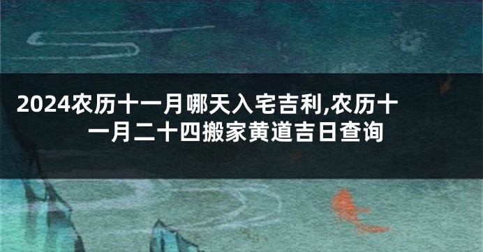 2024农历十一月哪天入宅吉利,农历十一月二十四搬家黄道吉日查询