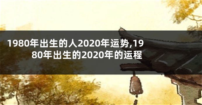 1980年出生的人2020年运势,1980年出生的2020年的运程