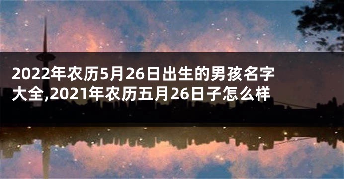2022年农历5月26日出生的男孩名字大全,2021年农历五月26日子怎么样