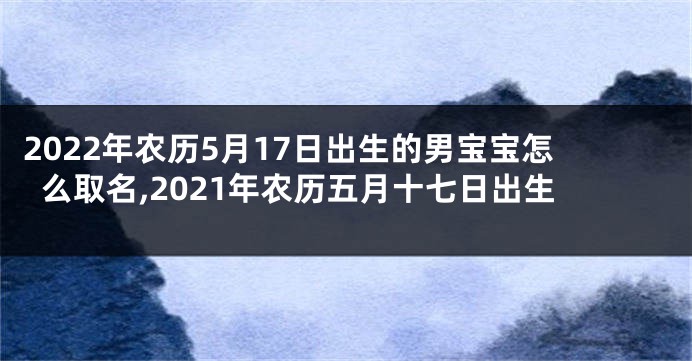2022年农历5月17日出生的男宝宝怎么取名,2021年农历五月十七日出生