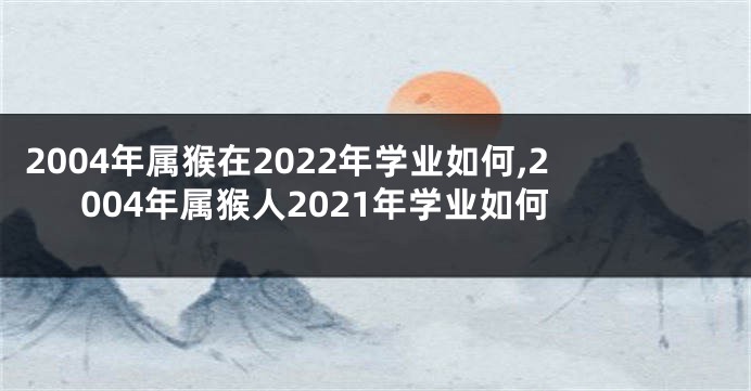 2004年属猴在2022年学业如何,2004年属猴人2021年学业如何