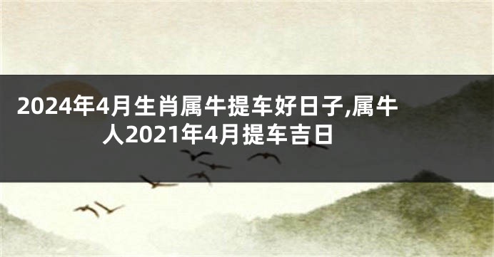 2024年4月生肖属牛提车好日子,属牛人2021年4月提车吉日