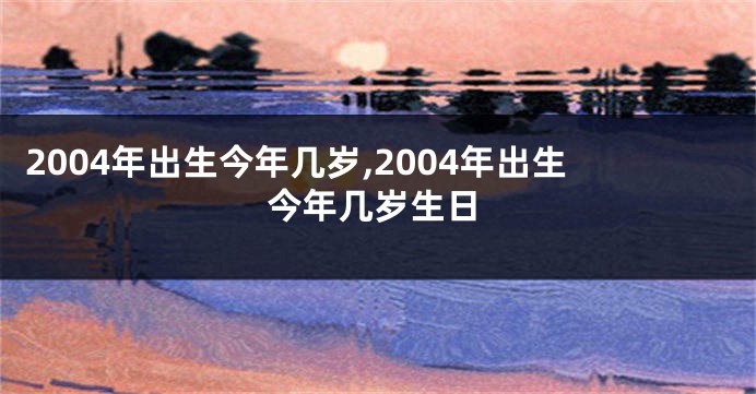 2004年出生今年几岁,2004年出生今年几岁生日