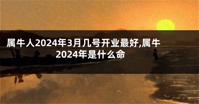 属牛人2024年3月几号开业最好,属牛2024年是什么命