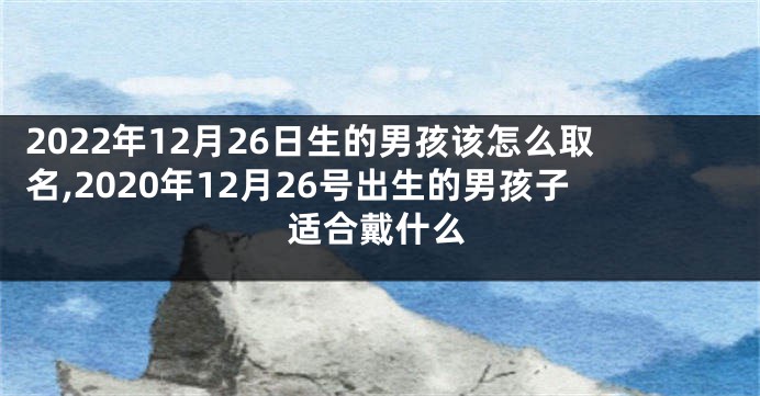 2022年12月26日生的男孩该怎么取名,2020年12月26号出生的男孩子适合戴什么