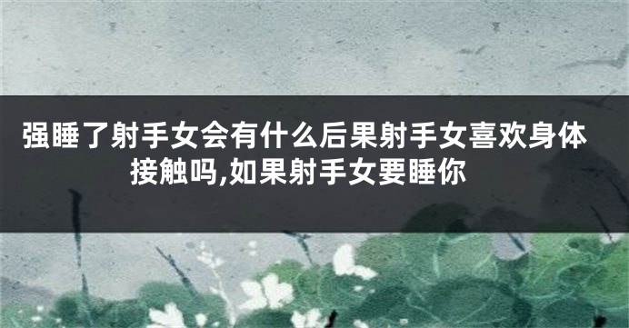 强睡了射手女会有什么后果射手女喜欢身体接触吗,如果射手女要睡你