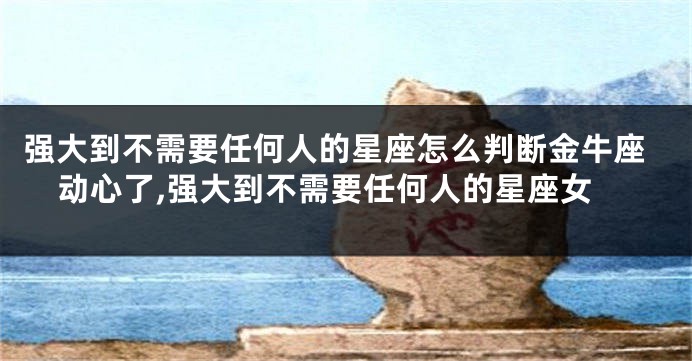 强大到不需要任何人的星座怎么判断金牛座动心了,强大到不需要任何人的星座女