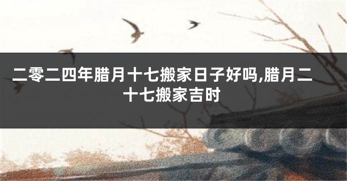二零二四年腊月十七搬家日子好吗,腊月二十七搬家吉时