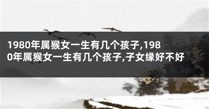 1980年属猴女一生有几个孩子,1980年属猴女一生有几个孩子,子女缘好不好