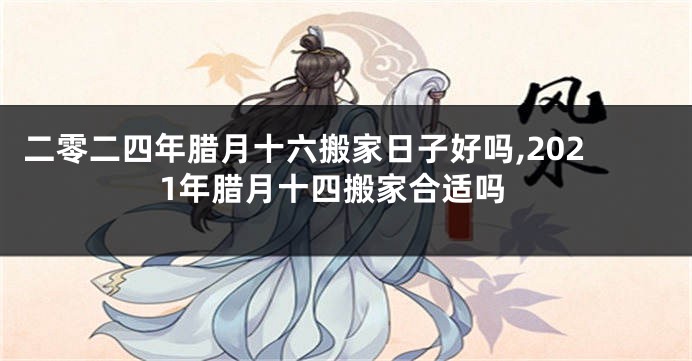 二零二四年腊月十六搬家日子好吗,2021年腊月十四搬家合适吗