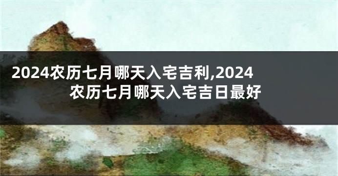 2024农历七月哪天入宅吉利,2024农历七月哪天入宅吉日最好