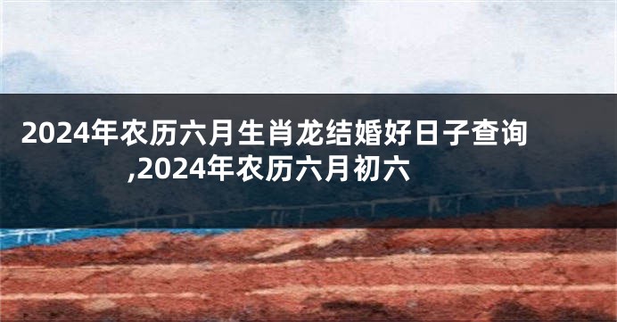 2024年农历六月生肖龙结婚好日子查询,2024年农历六月初六