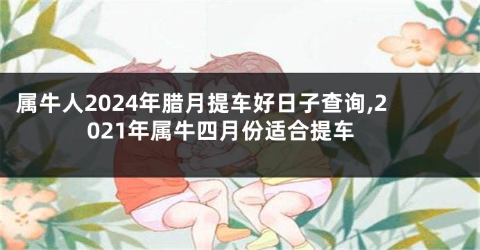 属牛人2024年腊月提车好日子查询,2021年属牛四月份适合提车