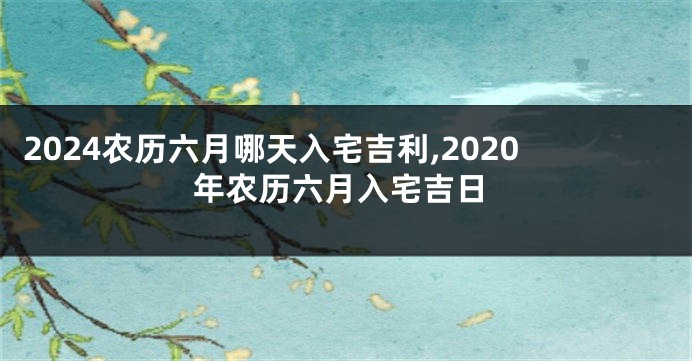 2024农历六月哪天入宅吉利,2020年农历六月入宅吉日