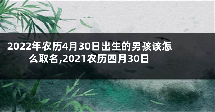 2022年农历4月30日出生的男孩该怎么取名,2021农历四月30日