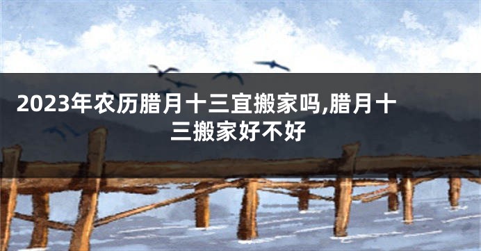 2023年农历腊月十三宜搬家吗,腊月十三搬家好不好