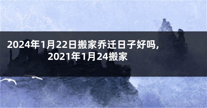 2024年1月22日搬家乔迁日子好吗,2021年1月24搬家