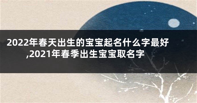 2022年春天出生的宝宝起名什么字最好,2021年春季出生宝宝取名字