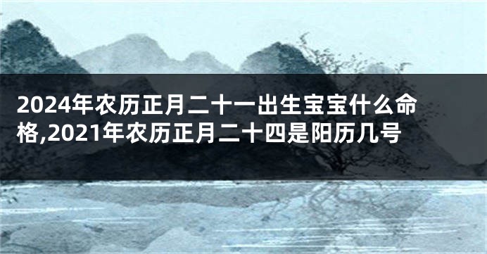 2024年农历正月二十一出生宝宝什么命格,2021年农历正月二十四是阳历几号