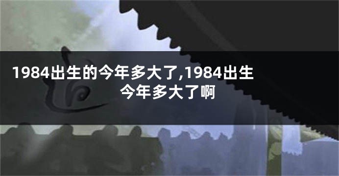 1984出生的今年多大了,1984出生今年多大了啊