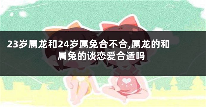 23岁属龙和24岁属兔合不合,属龙的和属兔的谈恋爱合适吗