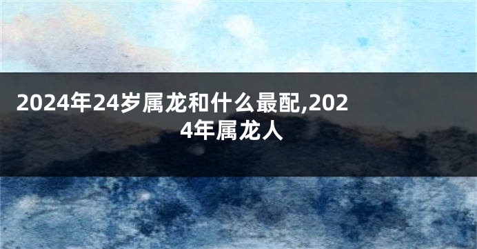2024年24岁属龙和什么最配,2024年属龙人