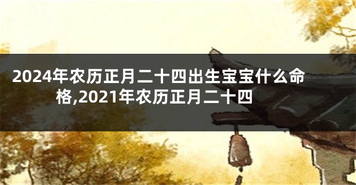 2024年农历正月二十四出生宝宝什么命格,2021年农历正月二十四