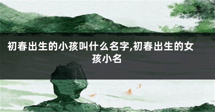 初春出生的小孩叫什么名字,初春出生的女孩小名