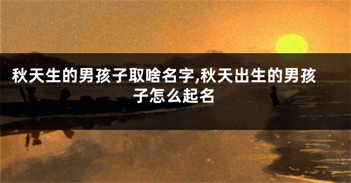 秋天生的男孩子取啥名字,秋天出生的男孩子怎么起名