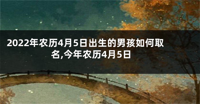 2022年农历4月5日出生的男孩如何取名,今年农历4月5日