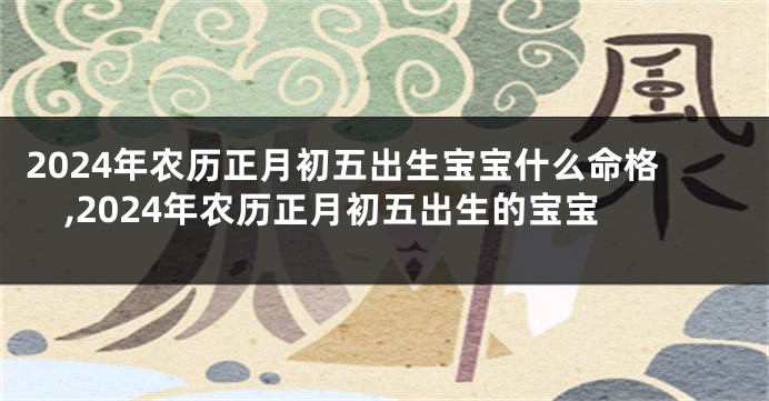 2024年农历正月初五出生宝宝什么命格,2024年农历正月初五出生的宝宝