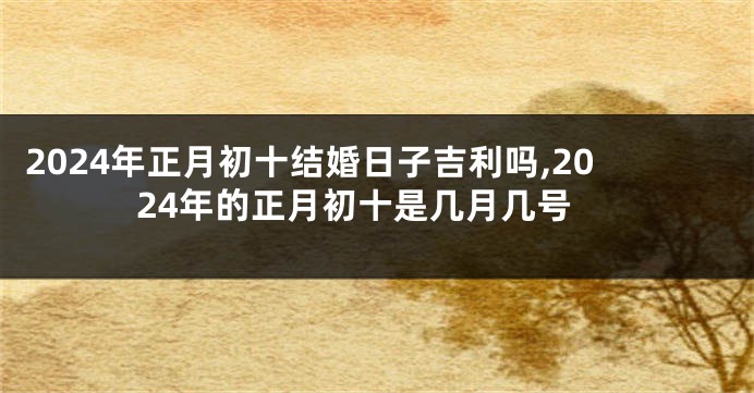 2024年正月初十结婚日子吉利吗,2024年的正月初十是几月几号