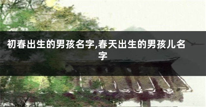 初春出生的男孩名字,春天出生的男孩儿名字