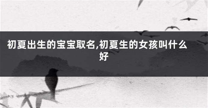 初夏出生的宝宝取名,初夏生的女孩叫什么好