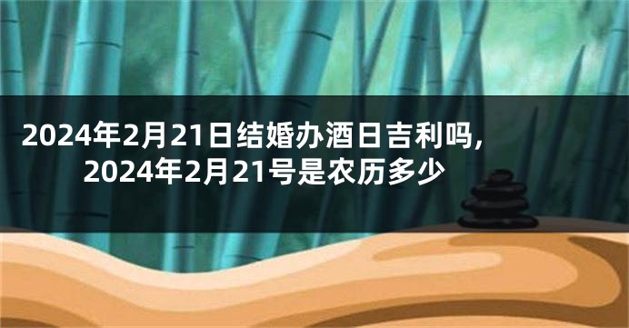 2024年2月21日结婚办酒日吉利吗,2024年2月21号是农历多少