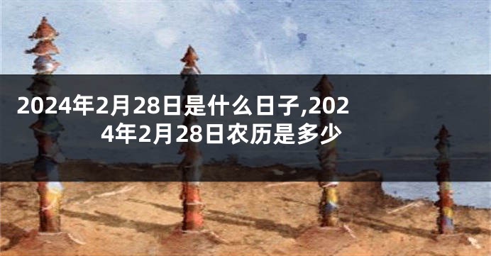2024年2月28日是什么日子,2024年2月28日农历是多少