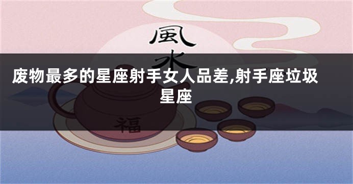 废物最多的星座射手女人品差,射手座垃圾星座