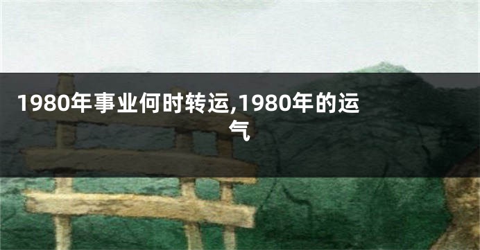 1980年事业何时转运,1980年的运气
