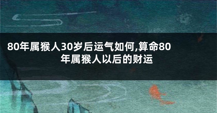 80年属猴人30岁后运气如何,算命80年属猴人以后的财运