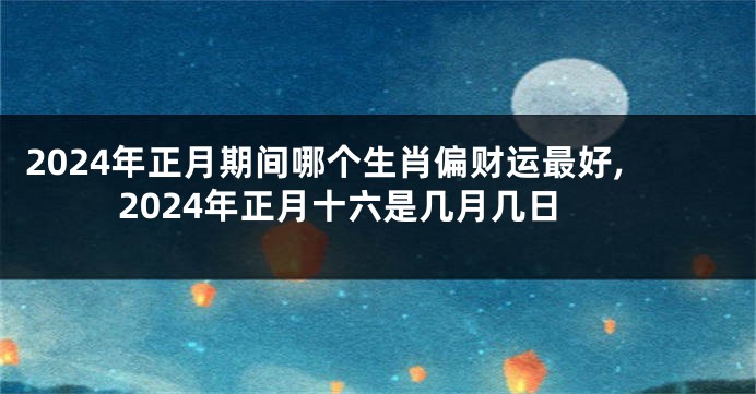2024年正月期间哪个生肖偏财运最好,2024年正月十六是几月几日