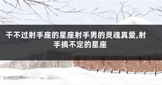干不过射手座的星座射手男的灵魂真爱,射手搞不定的星座