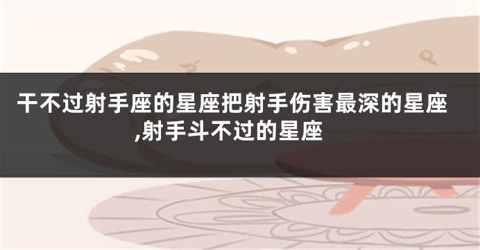 干不过射手座的星座把射手伤害最深的星座,射手斗不过的星座