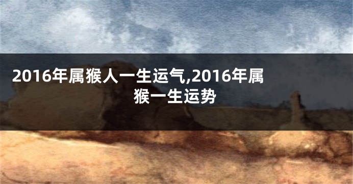 2016年属猴人一生运气,2016年属猴一生运势