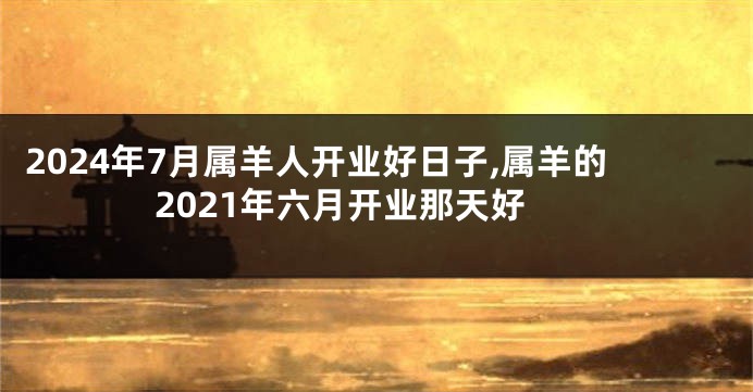 2024年7月属羊人开业好日子,属羊的2021年六月开业那天好