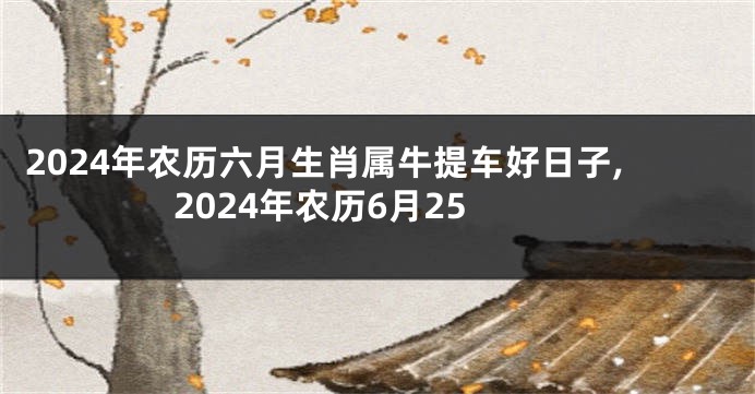 2024年农历六月生肖属牛提车好日子,2024年农历6月25