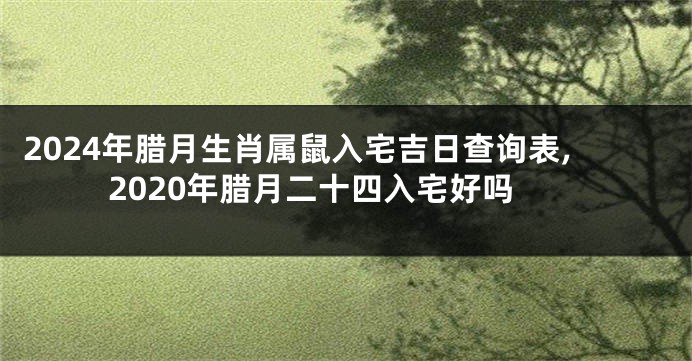2024年腊月生肖属鼠入宅吉日查询表,2020年腊月二十四入宅好吗