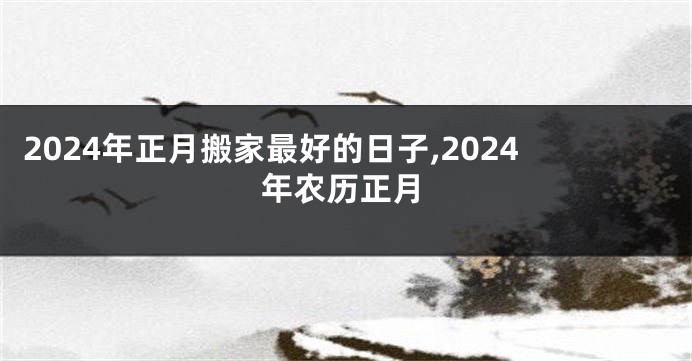 2024年正月搬家最好的日子,2024年农历正月