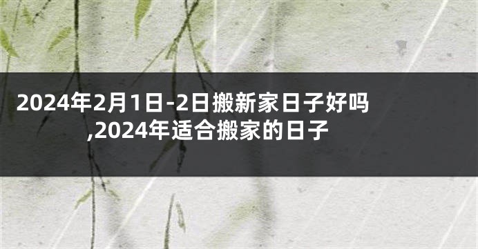 2024年2月1日-2日搬新家日子好吗,2024年适合搬家的日子